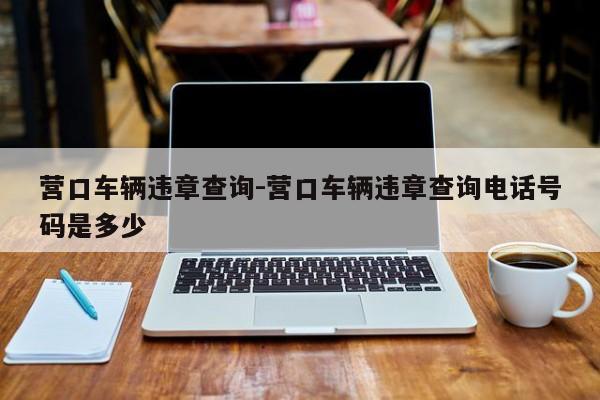 营口车辆违章查询-营口车辆违章查询电话号码是多少