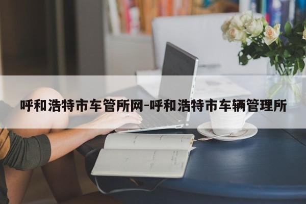 呼和浩特市车管所网-呼和浩特市车辆管理所