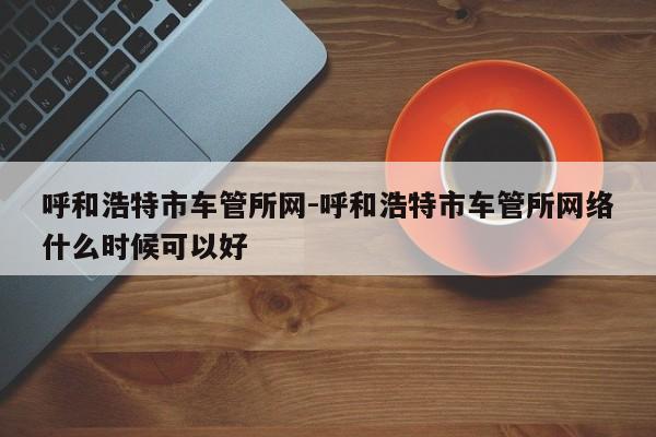 呼和浩特市车管所网-呼和浩特市车管所网络什么时候可以好